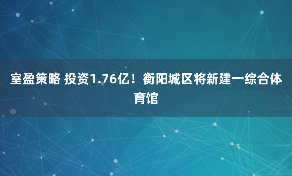 室盈策略 投资1.76亿!衡阳城区将新建一综合体育馆