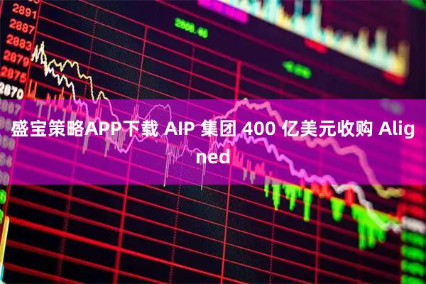 盛宝策略APP下载 AIP 集团 400 亿美元收购 Aligned