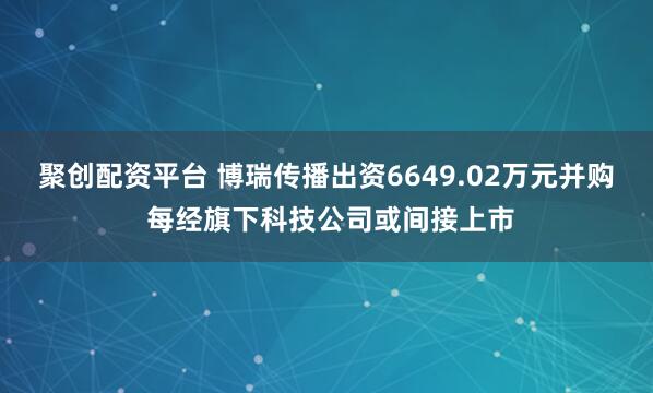 聚创配资平台 博瑞传播出资6649.02万元并购 每经旗下科技公司或间接上市