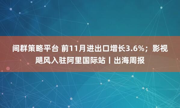 间群策略平台 前11月进出口增长3.6%；影视飓风入驻阿里国际站丨出海周报