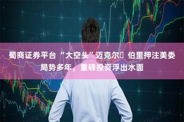 蜀商证券平台 “大空头”迈克尔・伯里押注美委局势多年，重磅投资浮出水面