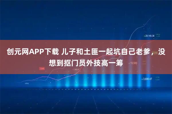 创元网APP下载 儿子和土匪一起坑自己老爹，没想到抠门员外技高一筹