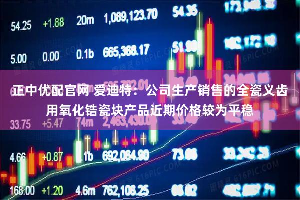 正中优配官网 爱迪特：公司生产销售的全瓷义齿用氧化锆瓷块产品近期价格较为平稳