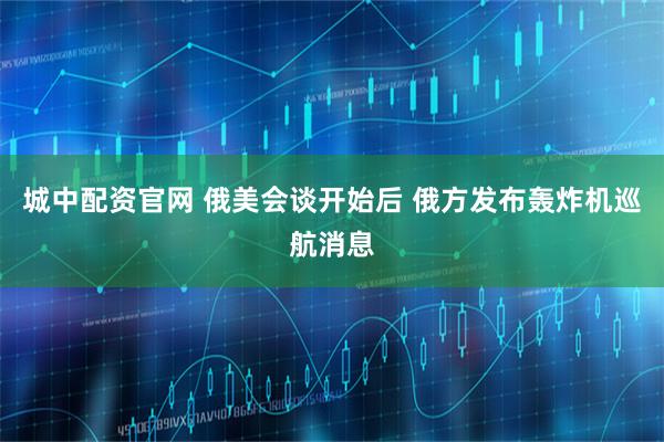 城中配资官网 俄美会谈开始后 俄方发布轰炸机巡航消息