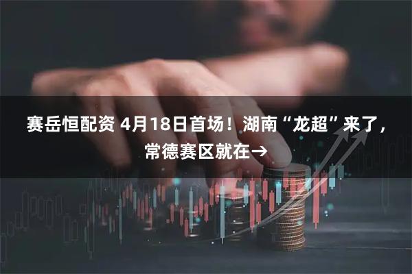 赛岳恒配资 4月18日首场！湖南“龙超”来了，常德赛区就在→