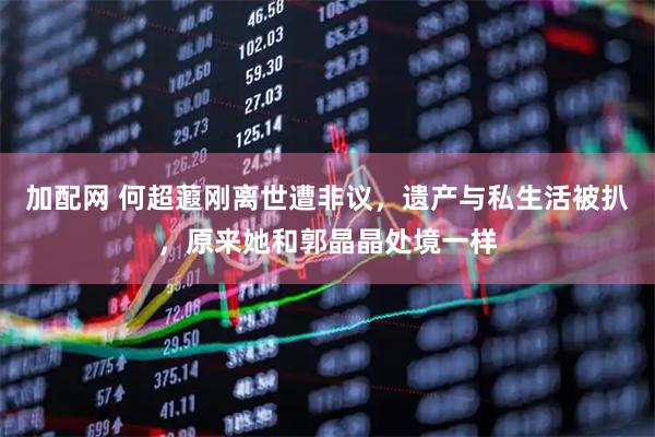加配网 何超蕸刚离世遭非议，遗产与私生活被扒，原来她和郭晶晶处境一样