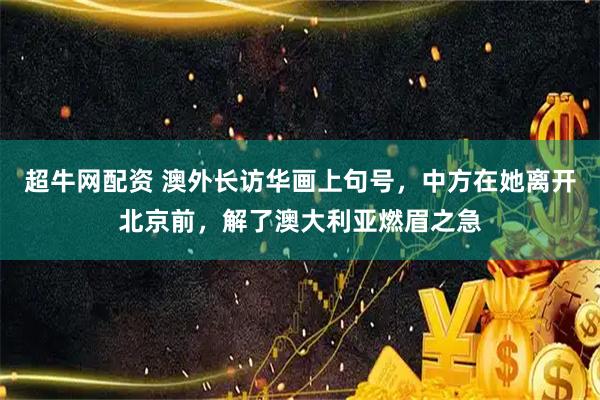 超牛网配资 澳外长访华画上句号，中方在她离开北京前，解了澳大利亚燃眉之急