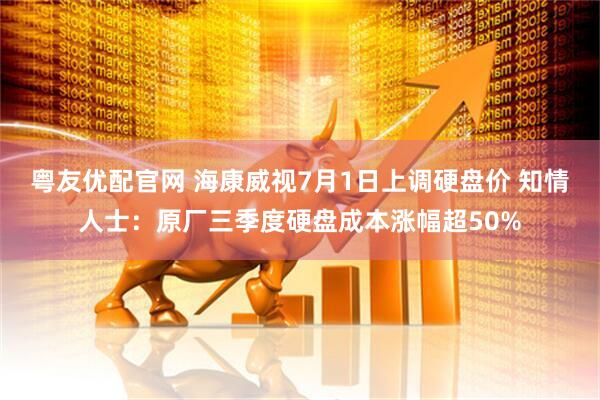 粤友优配官网 海康威视7月1日上调硬盘价 知情人士:原厂三季度硬盘成本涨幅超50%