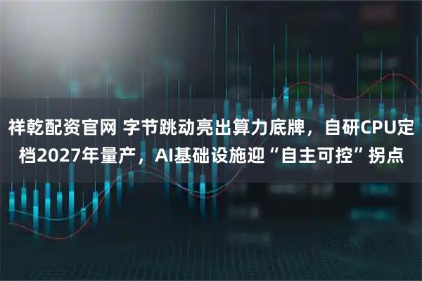 祥乾配资官网 字节跳动亮出算力底牌，自研CPU定档2027年量产，AI基础设施迎“自主可控”拐点